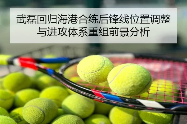 武磊回归海港合练后锋线位置调整与进攻体系重组前景分析