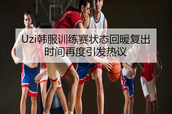 Uzi韩服训练赛状态回暖复出时间再度引发热议