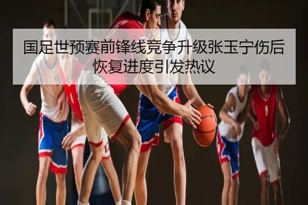 国足世预赛前锋线竞争升级张玉宁伤后恢复进度引发热议