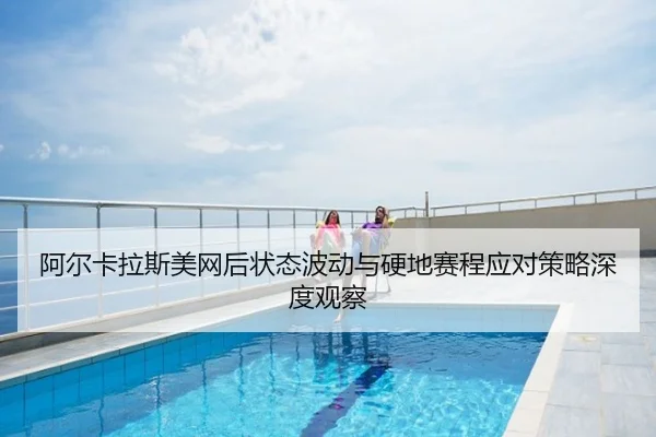 阿尔卡拉斯美网后状态波动与硬地赛程应对策略深度观察