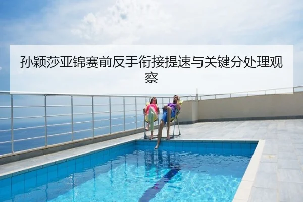孙颖莎亚锦赛前反手衔接提速与关键分处理观察