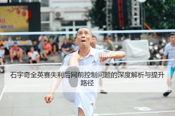 石宇奇全英赛失利后网前控制问题的深度解析与提升路径